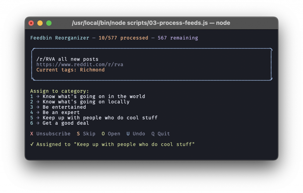 A screenshot of Terminal.app, which reads:
Feedbin Reorganizer — 10/577 processed — 567 remaining
/r/RVA all new posts
https://www.reddit.com/r/rva
Current tags: Richmond
Assign to category:
1 → Know what's going on in the world
2 → Know what's going on locally
3 → Be entertained
4 → Be an expert
5 → Keep up with people who do cool stuff
6 → Get a good deal
X Unsubscribe S Skip O Open U Undo Q Quit
✓ Assigned to "Keep up with people who do cool stuff"
